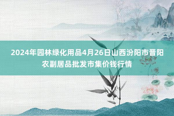 2024年园林绿化用品4月26日山西汾阳市晋阳农副居品批发市集价钱行情